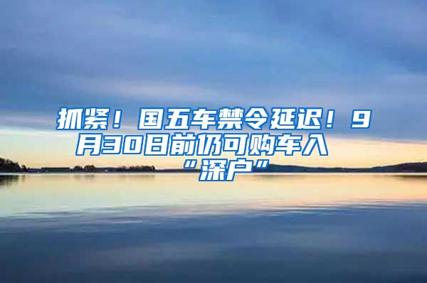 抓紧！国五车禁令延迟！9月30日前仍可购车入“深户”