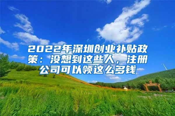 2022年深圳创业补贴政策：没想到这些人，注册公司可以领这么多钱