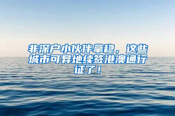 非深户小伙伴拿稳，这些城市可异地续签港澳通行证了！