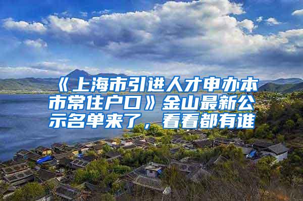 《上海市引进人才申办本市常住户口》金山最新公示名单来了，看看都有谁