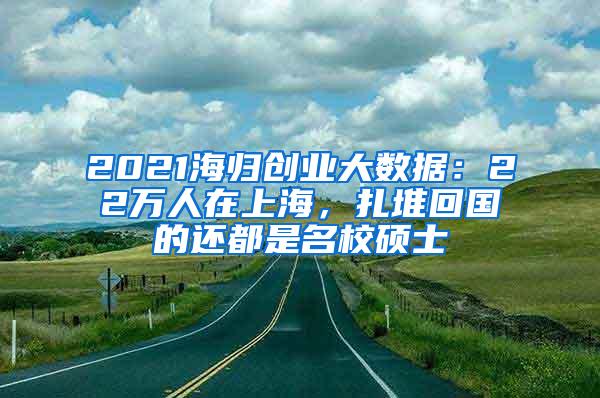 2021海归创业大数据：22万人在上海，扎堆回国的还都是名校硕士