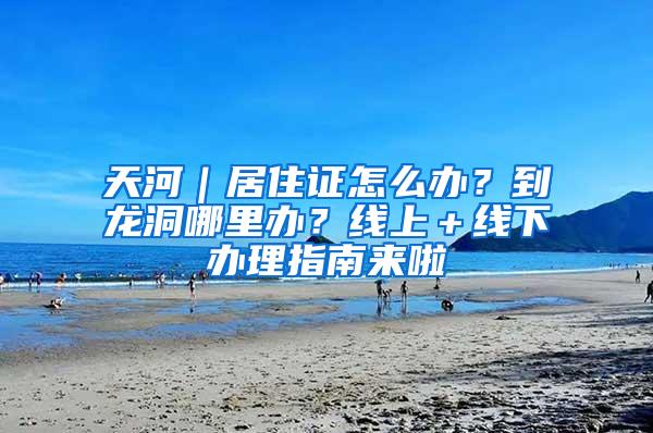 天河｜居住证怎么办？到龙洞哪里办？线上＋线下办理指南来啦