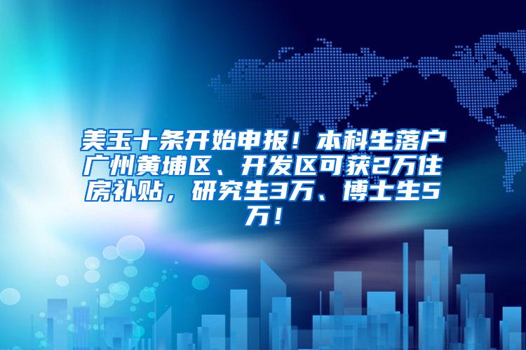 美玉十条开始申报！本科生落户广州黄埔区、开发区可获2万住房补贴，研究生3万、博士生5万！