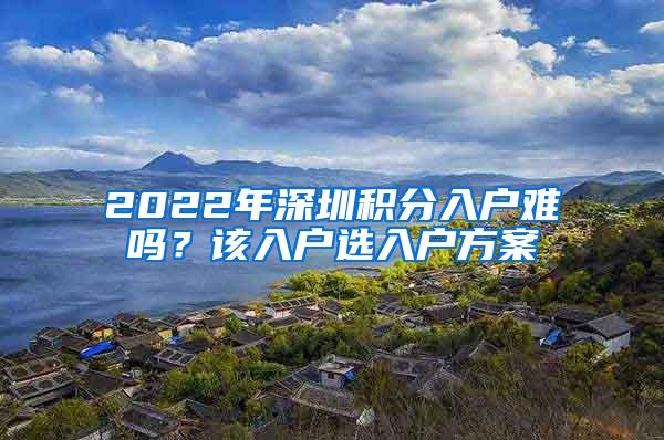 2022年深圳积分入户难吗？该入户选入户方案