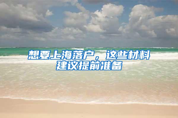 想要上海落户，这些材料建议提前准备