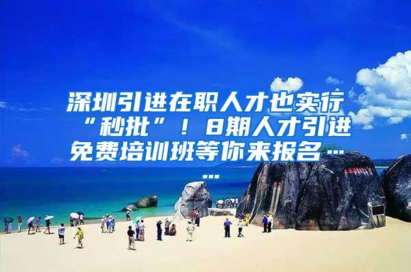 深圳引进在职人才也实行“秒批”！8期人才引进免费培训班等你来报名……