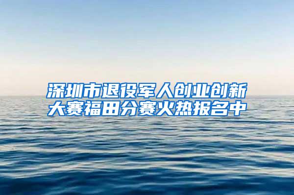 深圳市退役军人创业创新大赛福田分赛火热报名中