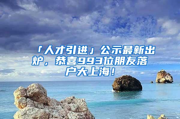 「人才引进」公示最新出炉，恭喜993位朋友落户大上海！