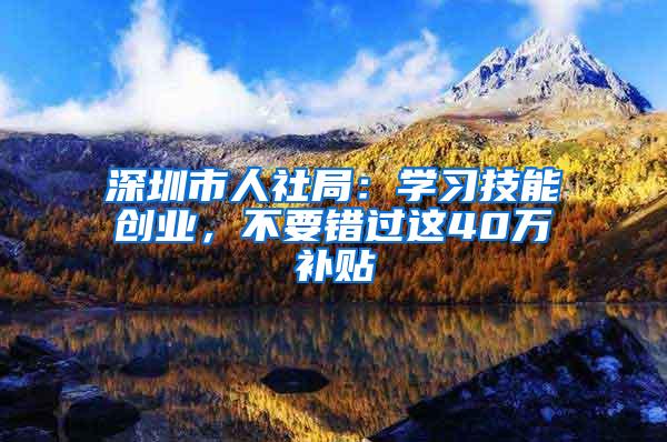 深圳市人社局：学习技能创业，不要错过这40万补贴