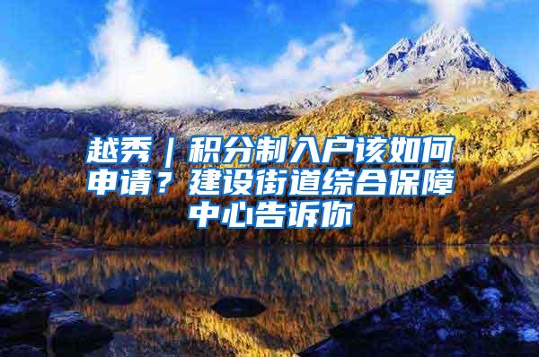 越秀｜积分制入户该如何申请？建设街道综合保障中心告诉你