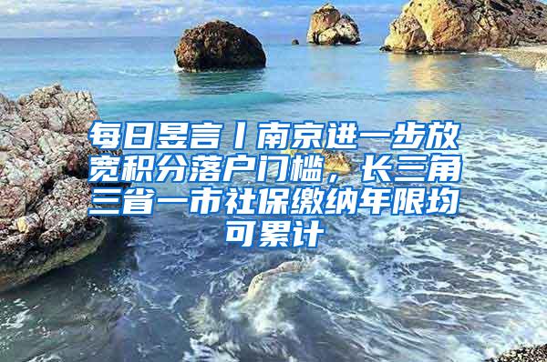 每日昱言丨南京进一步放宽积分落户门槛，长三角三省一市社保缴纳年限均可累计