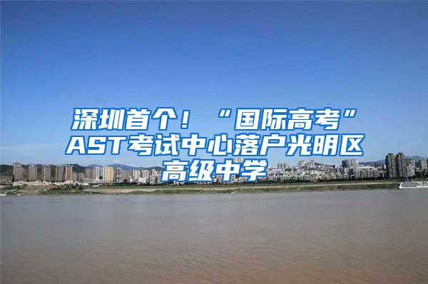 深圳首个！“国际高考”AST考试中心落户光明区高级中学