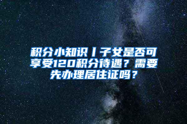 积分小知识丨子女是否可享受120积分待遇？需要先办理居住证吗？