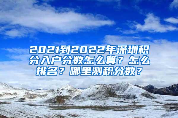 2021到2022年深圳积分入户分数怎么算？怎么排名？哪里测积分数？