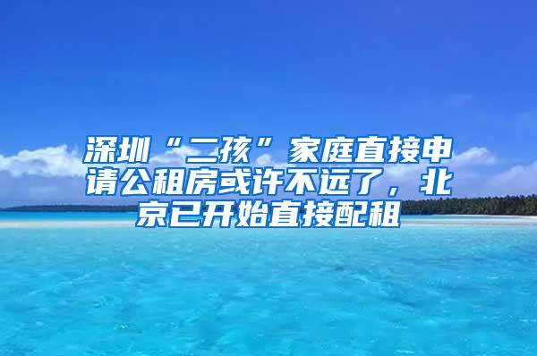 深圳“二孩”家庭直接申请公租房或许不远了，北京已开始直接配租