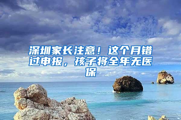 深圳家长注意！这个月错过申报，孩子将全年无医保