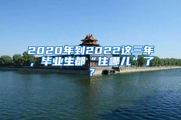 2020年到2022这三年，毕业生都“住哪儿”了？