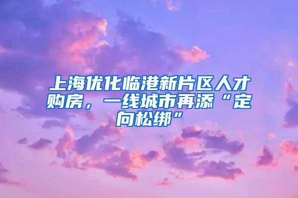 上海优化临港新片区人才购房，一线城市再添“定向松绑”