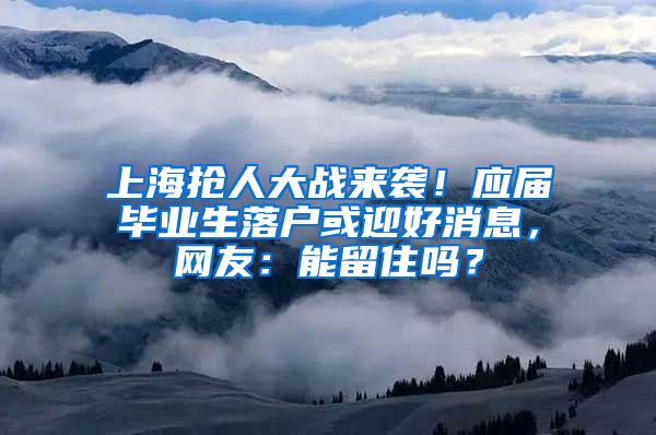 上海抢人大战来袭！应届毕业生落户或迎好消息，网友：能留住吗？