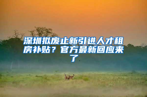 深圳拟废止新引进人才租房补贴？官方最新回应来了