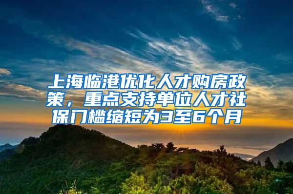 上海临港优化人才购房政策，重点支持单位人才社保门槛缩短为3至6个月