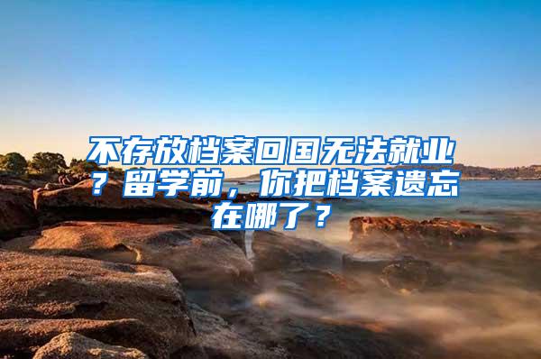 不存放档案回国无法就业？留学前，你把档案遗忘在哪了？