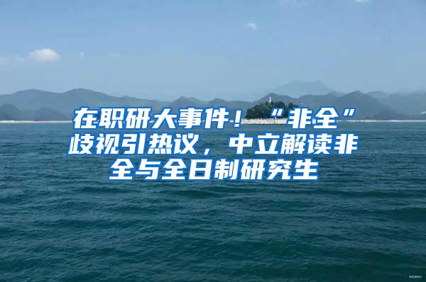 在职研大事件！“非全”歧视引热议，中立解读非全与全日制研究生