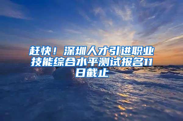 赶快！深圳人才引进职业技能综合水平测试报名11日截止