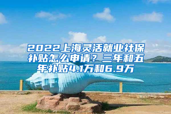 2022上海灵活就业社保补贴怎么申请？三年和五年补贴4.1万和6.9万