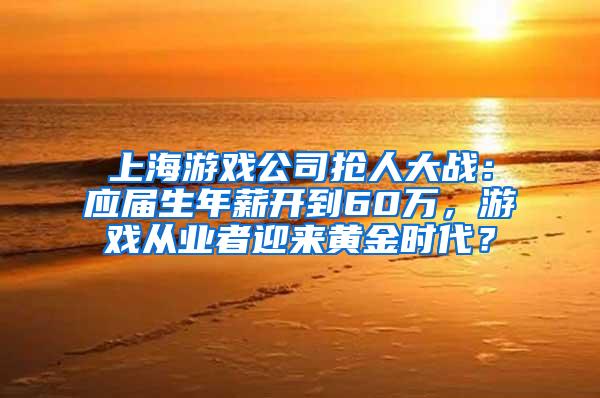 上海游戏公司抢人大战：应届生年薪开到60万，游戏从业者迎来黄金时代？