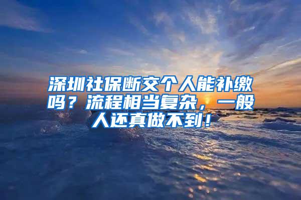 深圳社保断交个人能补缴吗？流程相当复杂，一般人还真做不到！