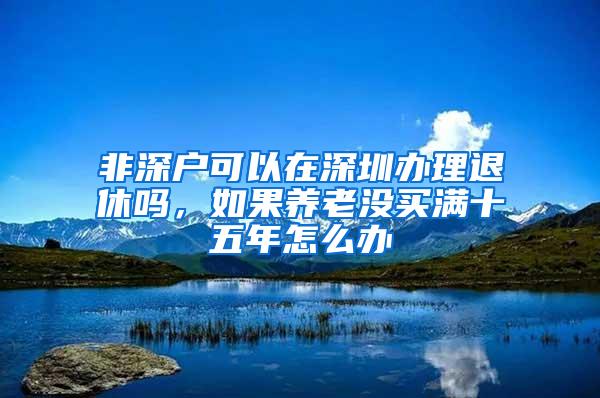 非深户可以在深圳办理退休吗，如果养老没买满十五年怎么办