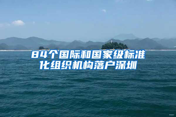 84个国际和国家级标准化组织机构落户深圳