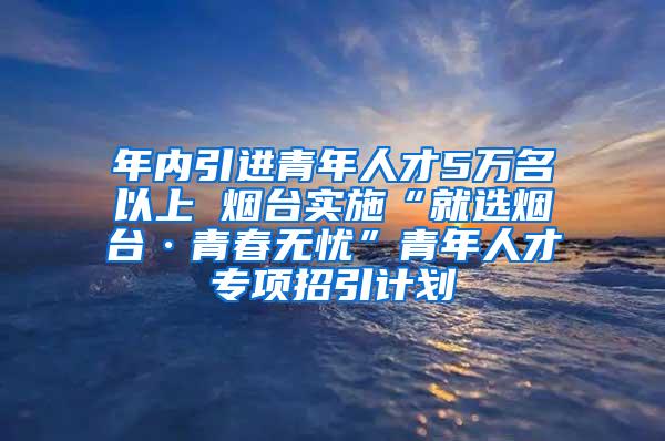 年内引进青年人才5万名以上 烟台实施“就选烟台·青春无忧”青年人才专项招引计划