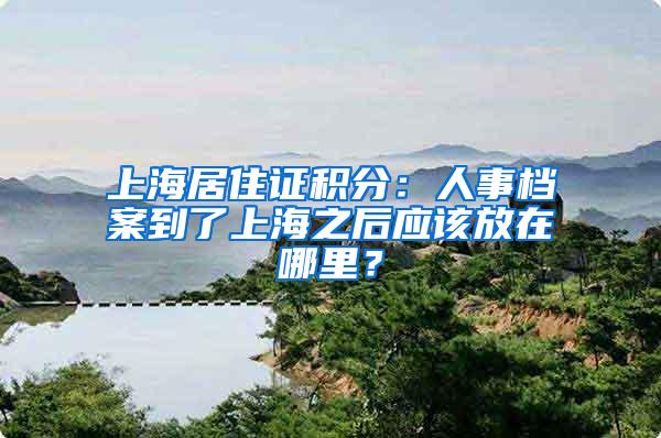 上海居住证积分：人事档案到了上海之后应该放在哪里？