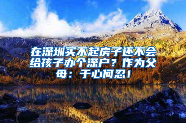 在深圳买不起房子还不会给孩子办个深户？作为父母：于心何忍！