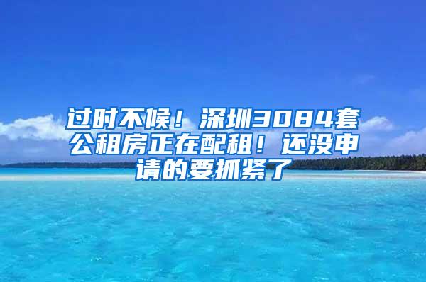 过时不候！深圳3084套公租房正在配租！还没申请的要抓紧了