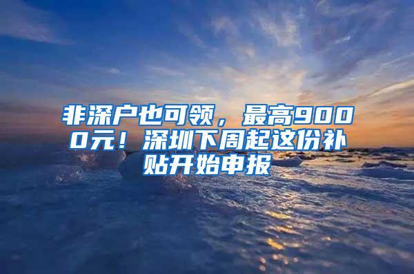 非深户也可领，最高9000元！深圳下周起这份补贴开始申报