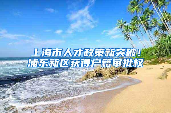 上海市人才政策新突破！浦东新区获得户籍审批权