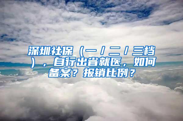 深圳社保（一／二／三档），自行出省就医，如何备案？报销比例？