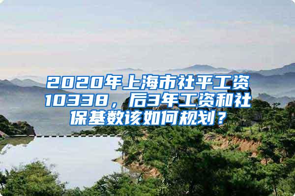 2020年上海市社平工资10338，后3年工资和社保基数该如何规划？