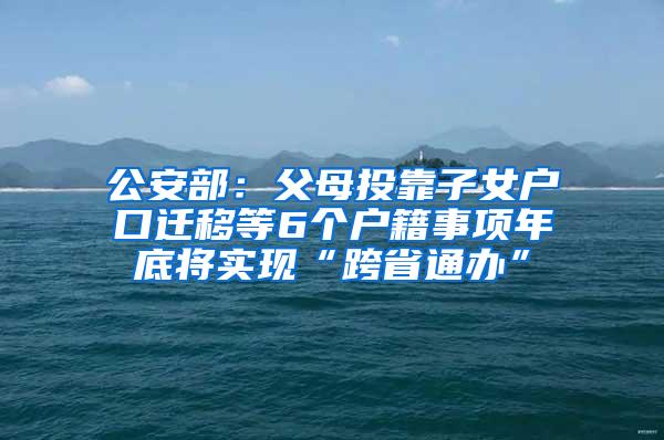 公安部：父母投靠子女户口迁移等6个户籍事项年底将实现“跨省通办”