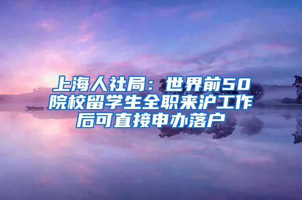 上海人社局：世界前50院校留学生全职来沪工作后可直接申办落户