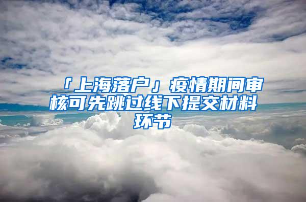 「上海落户」疫情期间审核可先跳过线下提交材料环节