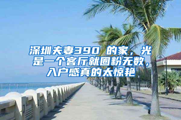 深圳夫妻390㎡的家，光是一个客厅就圈粉无数，入户感真的太惊艳