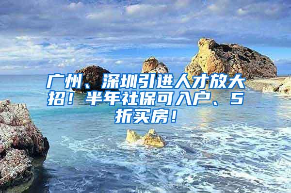 广州、深圳引进人才放大招！半年社保可入户、5折买房！