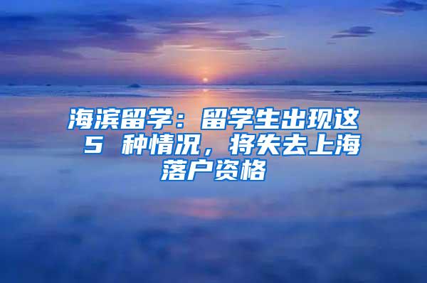 海滨留学：留学生出现这 5 种情况，将失去上海落户资格