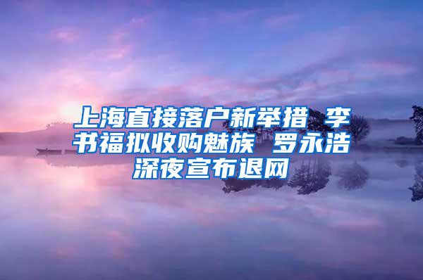 上海直接落户新举措 李书福拟收购魅族 罗永浩深夜宣布退网