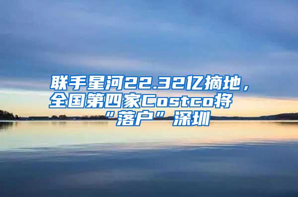 联手星河22.32亿摘地，全国第四家Costco将“落户”深圳