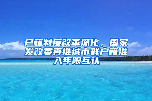 户籍制度改革深化，国家发改委再推城市群户籍准入年限互认